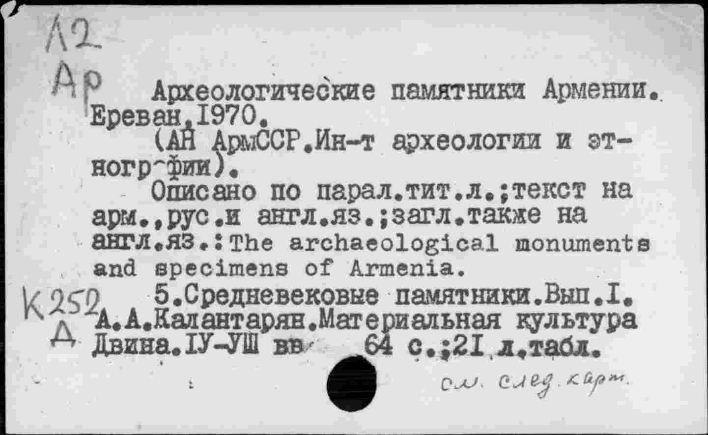 ﻿Археологические памятники Армении. Ереван.1970.
(АН АрмССР.Ин-т археологии и этнографии).
Описано по парал.тит.л.;текст на арм.,рус.и англ.яз.;загл.также на англ.ЯЗ.ХТЬе archaeological monuments and specimens of Armenia.
I/ ocn 5.Средневековые памятники.Вып.I. к д А.А.Капантарян.Материальная культура
А Двина. ІУ-УШ вв/ ^64 с.;21,д.табл.